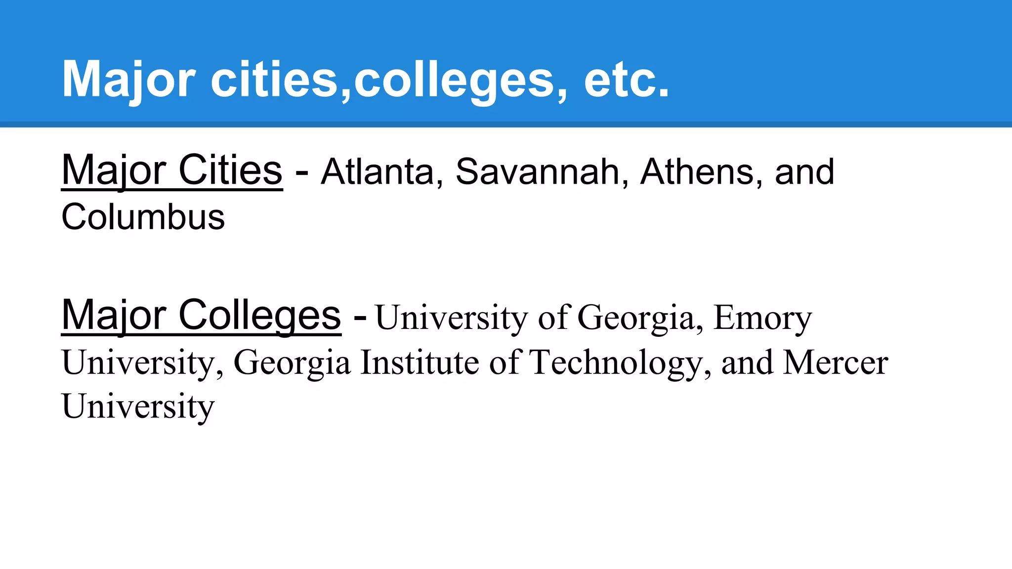 Major cities,colleges, etc.
Major Cities - Atlanta, Savannah, Athens, and
Columbus
Major Colleges - University of Georgia, Emory
University, Georgia Institute of Technology, and Mercer
University
 