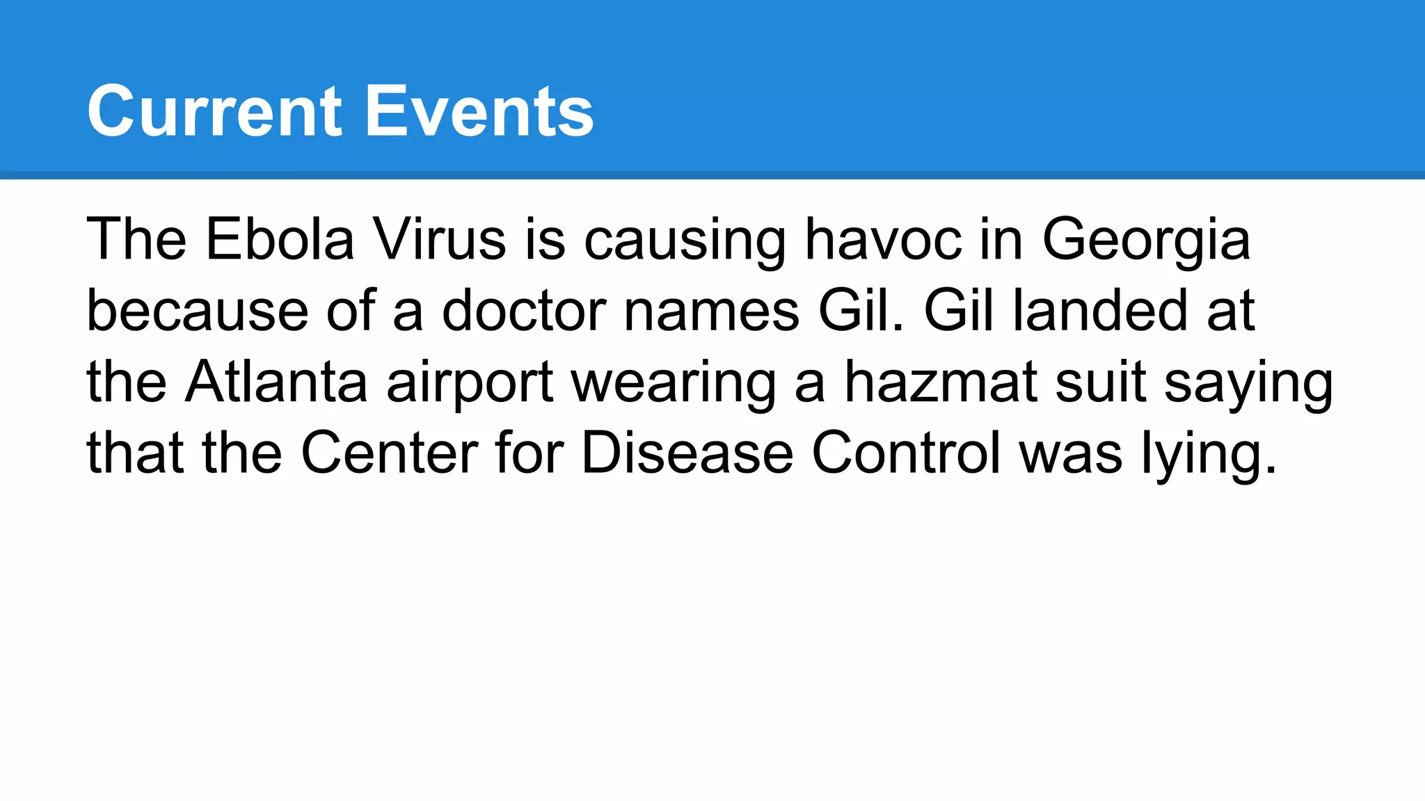 Current Events
The Ebola Virus is causing havoc in Georgia
because of a doctor names Gil. Gil landed at
the Atlanta airport wearing a hazmat suit saying
that the Center for Disease Control was lying.
 