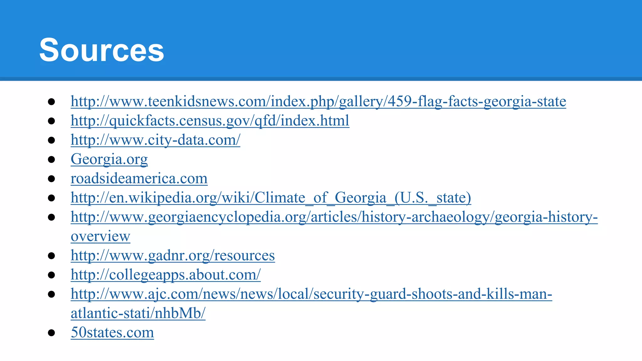 Sources
● http://www.teenkidsnews.com/index.php/gallery/459-flag-facts-georgia-state
● http://quickfacts.census.gov/qfd/index.html
● http://www.city-data.com/
● Georgia.org
● roadsideamerica.com
● http://en.wikipedia.org/wiki/Climate_of_Georgia_(U.S._state)
● http://www.georgiaencyclopedia.org/articles/history-archaeology/georgia-history-
overview
● http://www.gadnr.org/resources
● http://collegeapps.about.com/
● http://www.ajc.com/news/news/local/security-guard-shoots-and-kills-man-
atlantic-stati/nhbMb/
● 50states.com
 