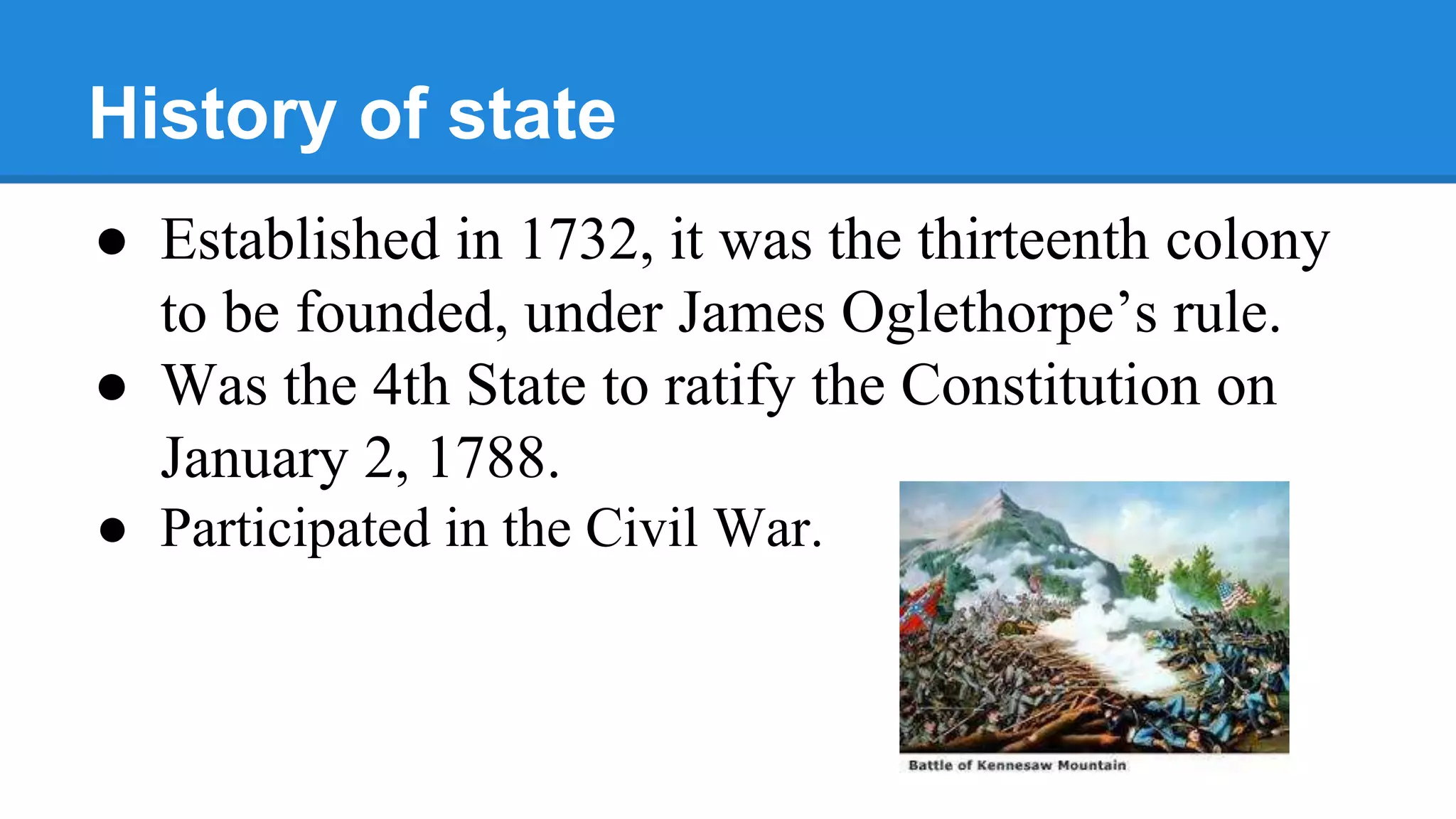 History of state
● Established in 1732, it was the thirteenth colony
to be founded, under James Oglethorpe’s rule.
● Was the 4th State to ratify the Constitution on
January 2, 1788.
● Participated in the Civil War.
 