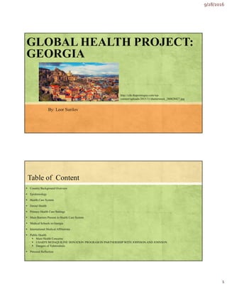 9/28/2016
1
GLOBAL HEALTH PROJECT:
GEORGIA
By: Leor Surilov
http://cdn.thepointsguy.com/wp-
content/uploads/2015/11/shutterstock_280828427.jpg
Table of Content
▪ Country Background Overview
▪ Epidemiology
▪ Health Care System
▪ Dental Health
▪ Primary Health Care Settings
▪ Main Barriers Present in Health Care System
▪ Medical Schools in Georgia
▪ International Medical Affiliations
▪ Public Health
▪ Main Health Concerns
▪ USAID'S BEDAQUILINE DONATION PROGRAM IN PARTNERSHIP WITH JOHNSON AND JOHNSON
▪ Dangers of Tuberculosis
▪ Personal Reflection
 