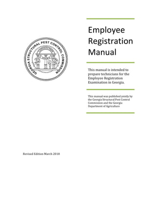 Revised Edition March 2018
Employee
Registration
Manual
This manual is intended to
prepare technicians for the
Employee Registration
Examination in Georgia.
This manual was published jointly by
the Georgia Structural Pest Control
Commission and the Georgia
Department of Agriculture
 