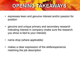 OPENING TAKEAWAYSOPENING TAKEAWAYS
• expresses keen and genuine interest and/or passion for
position
• genuine and unique primary and secondary research
indicating interest in company (make sure the research
you show is tied to your interest)
• name drop (where applicable)
• makes a clear expression of the skills/experience
matching the job description
 