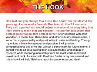 THE HOOKTHE HOOK
How fast can you change four tires? One hour? Ten minutes? A few
years ago I witnessed a Formula One team do it in 2.7 seconds.
They said a perfect run would be just one second. In everything that
I do I strive to reach that one second – that perfect test score, that
perfect presentation, that perfect career. After speaking with Jake
Woodson, a recent hire, Dion Chen, and other industry professionals, I
know that my personality and passion lies in sales and trading. Through
my unique athletic background and passion, I will provide
competitiveness and drive that will set a benchmark for future interns. I
cannot wait to sit on a trading floor, execute trades, and engage in
research while receiving mentorship from the most world-renowned
investment bank. A career with Goldman Sachs is my one second and
this is how I will help Goldman reach its own one second ideal:
 