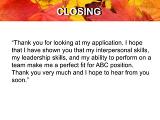 CLOSINGCLOSING
“Thank you for looking at my application. I hope
that I have shown you that my interpersonal skills,
my leadership skills, and my ability to perform on a
team make me a perfect fit for ABC position.
Thank you very much and I hope to hear from you
soon.”
 