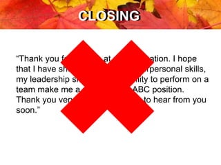 CLOSINGCLOSING
“Thank you for looking at my application. I hope
that I have shown you that my interpersonal skills,
my leadership skills, and my ability to perform on a
team make me a perfect fit for ABC position.
Thank you very much and I hope to hear from you
soon.”
 