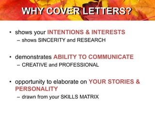 WHY COVER LETTERS?WHY COVER LETTERS?
• shows your INTENTIONS & INTERESTS
– shows SINCERITY and RESEARCH
• demonstrates ABILITY TO COMMUNICATE
– CREATIVE and PROFESSIONAL
• opportunity to elaborate on YOUR STORIES &
PERSONALITY
– drawn from your SKILLS MATRIX
 