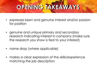 OPENING TAKEAWAYSOPENING TAKEAWAYS
•  expresses keen and genuine interest and/or passion
for position
•  genuine and unique primary and secondary
research indicating interest in company (make sure
the research you show is tied to your interest)
•  name drop (where applicable)
•  makes a clear expression of the skills/experience
matching the job description
 