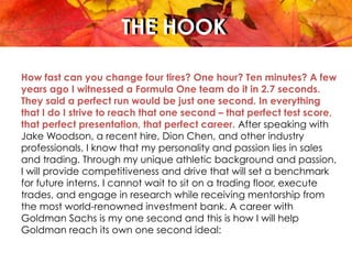THE HOOKTHE HOOK
How fast can you change four tires? One hour? Ten minutes? A few
years ago I witnessed a Formula One team do it in 2.7 seconds.
They said a perfect run would be just one second. In everything
that I do I strive to reach that one second – that perfect test score,
that perfect presentation, that perfect career. After speaking with
Jake Woodson, a recent hire, Dion Chen, and other industry
professionals, I know that my personality and passion lies in sales
and trading. Through my unique athletic background and passion,
I will provide competitiveness and drive that will set a benchmark
for future interns. I cannot wait to sit on a trading floor, execute
trades, and engage in research while receiving mentorship from
the most world-renowned investment bank. A career with
Goldman Sachs is my one second and this is how I will help
Goldman reach its own one second ideal:
 