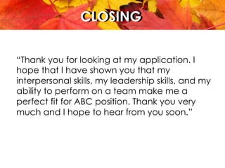 CLOSINGCLOSING
“Thank you for looking at my application. I
hope that I have shown you that my
interpersonal skills, my leadership skills, and my
ability to perform on a team make me a
perfect fit for ABC position. Thank you very
much and I hope to hear from you soon.”
 
