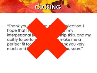CLOSINGCLOSING
“Thank you for looking at my application. I
hope that I have shown you that my
interpersonal skills, my leadership skills, and my
ability to perform on a team make me a
perfect fit for ABC position. Thank you very
much and I hope to hear from you soon.”
 