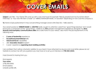 COVER EMAILSCOVER EMAILS
Subject: Job Title – Your Name OR come up with a very short hook for example “Beer & people lover has found her dream
internship” or “Your new HR Intern is inside” or “HIRING MANAGER NAME, I’m excited!” Depending on how cool the company is.
To: Name of job poster/whom it may concern/hiring manager (never write Dear Sirs – hello sexism!),
 
Your advert posted on WEBSITE NAME for JOB TITLE really caught my attention; Labatt has “good things brewing” and I would
love to be a component of the “good things”. I believe my XYZ (people management) experience alongside my drive,
tenacity and exemplary communications skills are a solid match to your needs. I also match the job requirements in the
following ways:
•  2 years of leadership experience
•  Exceptional presentational skills
•  Advanced Excel capabilities
•  UBC Innovation Award recipient
•  5 years’ experience organizing team building activities
 
I am confident that I will be a fantastic addition to your team! I have attached my resume and cover letter, please do not
hesitate to contact me with any questions you may have or to set up an interview on 778-XXX-XXXX.
 
I look forward to hearing from you.
 
Kind regards,
Your name
(778)-XXX-XXXX
Email address
LinkedIn profile URL
 
