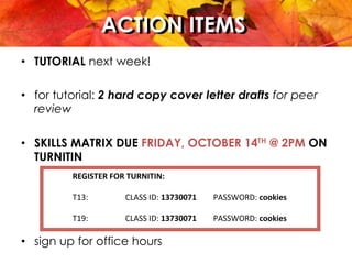 ACTION ITEMSACTION ITEMS
•  TUTORIAL next week!
•  for tutorial: 2 hard copy cover letter drafts for peer
review
•  SKILLS MATRIX DUE FRIDAY, OCTOBER 14TH @ 2PM ON
TURNITIN
•  sign up for office hours
REGISTER	
  FOR	
  TURNITIN:	
  
	
  
T13:	
  	
   	
   	
  CLASS	
  ID:	
  13730071 	
  PASSWORD:	
  cookies	
  
	
  
T19:	
  	
   	
   	
  CLASS	
  ID:	
  13730071 	
  PASSWORD:	
  cookies	
  
 