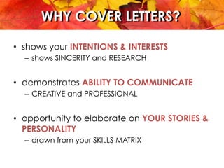 WHY COVER LETTERS?WHY COVER LETTERS?
•  shows your INTENTIONS & INTERESTS
–  shows SINCERITY and RESEARCH
•  demonstrates ABILITY TO COMMUNICATE
–  CREATIVE and PROFESSIONAL
•  opportunity to elaborate on YOUR STORIES &
PERSONALITY
–  drawn from your SKILLS MATRIX
 
