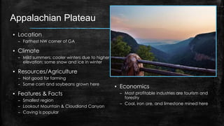 Appalachian Plateau
▪ Location
– Farthest NW corner of GA
▪ Climate
– Mild summers; cooler winters due to higher
elevation; some snow and ice in winter
▪ Resources/Agriculture
– Not good for farming
– Some corn and soybeans grown here
▪ Features & Facts
– Smallest region
– Lookout Mountain & Cloudland Canyon
– Caving is popular
▪ Economics
– Most profitable industries are tourism and
forestry
– Coal, iron ore, and limestone mined here
 