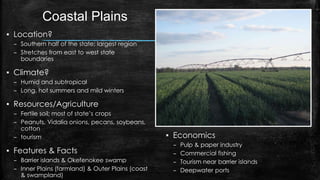 Coastal Plains
▪ Location?
– Southern half of the state; largest region
– Stretches from east to west state
boundaries
▪ Climate?
– Humid and subtropical
– Long, hot summers and mild winters
▪ Resources/Agriculture
– Fertile soil; most of state’s crops
– Peanuts, Vidalia onions, pecans, soybeans,
cotton
– tourism
▪ Features & Facts
– Barrier islands & Okefenokee swamp
– Inner Plains (farmland) & Outer Plains (coast
& swampland)
▪ Economics
– Pulp & paper industry
– Commercial fishing
– Tourism near barrier islands
– Deepwater ports
 