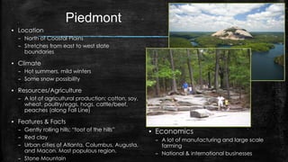Piedmont
▪ Location
– North of Coastal Plains
– Stretches from east to west state
boundaries
▪ Climate
– Hot summers, mild winters
– Some snow possibility
▪ Resources/Agriculture
– A lot of agricultural production; cotton, soy,
wheat, poultry/eggs, hogs, cattle/beef,
peaches (along Fall Line)
▪ Features & Facts
– Gently rolling hills; “foot of the hills”
– Red clay
– Urban cities of Atlanta, Columbus, Augusta,
and Macon. Most populous region.
– Stone Mountain
▪ Economics
– A lot of manufacturing and large scale
farming
– National & international businesses
 