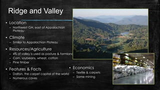 Ridge and Valley
▪ Location
– Northwest GA; east of Appalachian
Plateau
▪ Climate
– Similar to Appalachian Plateau
▪ Resources/Agriculture
– 4% of valley is used as pasture & farmland
– Corn, soybeans, wheat, cotton
– Pine timber
▪ Features & Facts
– Dalton, the carpet capital of the world
– Numerous caves
▪ Economics
– Textile & carpets
– Some mining
 