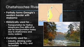 Chattahoochee River
▪ Partially forms Georgia’s
western border with
Alabama
▪ Historically used for…
– Transportation for Native
Americans (Too difficult to
use for transportation today
due to shallowness and
rocky waters)
▪ Currently used for…
– industry, drinking water
(especially for ATL), and
recreation
 
