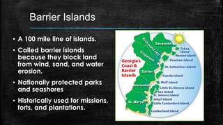 Barrier Islands
▪ A 100 mile line of islands.
▪ Called barrier islands
because they block land
from wind, sand, and water
erosion.
▪ Nationally protected parks
and seashores
▪ Historically used for missions,
forts, and plantations.
 