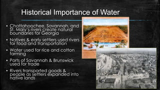 Historical Importance of Water
▪ Chattahoochee, Savannah, and
St. Mary’s rivers create natural
boundaries for Georgia
▪ Natives & early settlers used rivers
for food and transportation
▪ Water used for rice and cotton
farming
▪ Ports of Savannah & Brunswick
used for trade
▪ Rivers transported goods &
people as settlers expanded into
native lands
 