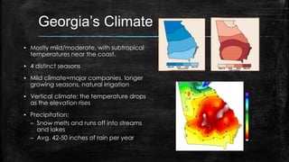 Georgia’s Climate
▪ Mostly mild/moderate, with subtropical
temperatures near the coast.
▪ 4 distinct seasons
▪ Mild climate=major companies, longer
growing seasons, natural irrigation
▪ Vertical climate: the temperature drops
as the elevation rises
▪ Precipitation:
– Snow melts and runs off into streams
and lakes
– Avg. 42-50 inches of rain per year
 