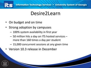 Desire2Learn
• On budget and on time
• Strong adoption by campuses
– 100% system availability in first year
– 50 million hits a day on ITS hosted services –
more than 160 times a day per student
– 15,000 concurrent sessions at any given time

• Version 10.3 release in December

 