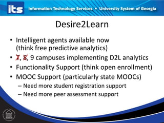 Desire2Learn
• Intelligent agents available now
(think free predictive analytics)
• 7, 8, 9 campuses implementing D2L analytics
• Functionality Support (think open enrollment)
• MOOC Support (particularly state MOOCs)
– Need more student registration support
– Need more peer assessment support

 