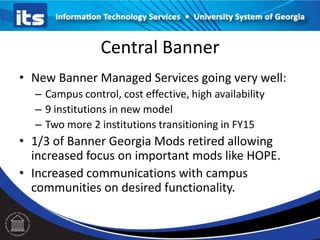 Central Banner
• New Banner Managed Services going very well:
– Campus control, cost effective, high availability
– 9 institutions in new model
– Two more 2 institutions transitioning in FY15

• 1/3 of Banner Georgia Mods retired allowing
increased focus on important mods like HOPE.
• Increased communications with campus
communities on desired functionality.

 