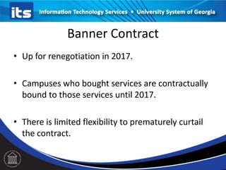 Banner Contract
• Up for renegotiation in 2017.
• Campuses who bought services are contractually
bound to those services until 2017.
• There is limited flexibility to prematurely curtail
the contract.

 