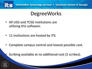 DegreeWorks
• All USG and TCSG institutions are
utilizing this software.
• 11 institutions are hosted by ITS.
• Complete campus control and lowest possible cost.

• Scribing available at no additional cost (2 scribes).

 