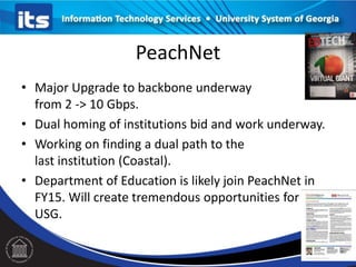PeachNet
• Major Upgrade to backbone underway
from 2 -> 10 Gbps.
• Dual homing of institutions bid and work underway.
• Working on finding a dual path to the
last institution (Coastal).
• Department of Education is likely join PeachNet in
FY15. Will create tremendous opportunities for
USG.

 