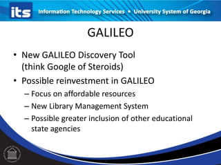 GALILEO
• New GALILEO Discovery Tool
(think Google of Steroids)
• Possible reinvestment in GALILEO
– Focus on affordable resources
– New Library Management System
– Possible greater inclusion of other educational
state agencies

 