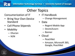 Other Topics
Consumerization of IT
• Bring Your Own Device
Standard
• Cell Phone Stipends
• Mobility
– Ellucian
– N2N

• IT Handbook
– Change Management

• Data
– Regent Mobile App
– Desire2Learn
– Banner

• Cloud
– PeachNet
– Amazon, Microsoft 365,
Google, PeachNet

 