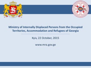 Ministry of Internally Displaced Persons from the Occupied
Territories, Accommodation and Refugees of Georgia
Kyiv, 22 October, 2015
www.mra.gov.ge
 