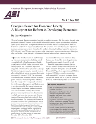 DevelopmentPolicyOutlook
1150 Seventeenth Street, N.W., Washington, D.C. 20036 202.862.5800 www.aei.org
Georgia’s Search for Economic Liberty:
A Blueprint for Reform in Developing Economies
By Lado Gurgenidze
The global economic downturn is exacting a heavy toll on developing economies. The three engines of growth in the
past decade—exports of consumer goods to wealthy industrialized countries, exports of commodities, and private
capital inflows—have stalled. To improve their business and economic climates, developing nations should take
bold actions to roll back the size and role of the state in their economies. Now, more than ever, it is important to
document successful cases of reform from which they can learn. Given the breadth and scope of its reforms since
2004, Georgia is one of those test cases. Its success is due to the coherent and comprehensive nature of the reform
effort, and it offers a lesson from which reform-minded leaders in other developing countries can learn.
Prior to the Rose Revolution in 2003, Georgia
bore many characteristics of a failing state. It
was saddled with stifling bureaucracy and wide-
spread corruption, little foreign investment, high
unemployment, and a large rural population
engaged in subsistence-level agriculture. Although
Georgia had high tax rates, the tax code was com-
plex and inefficient, and tax revenue collection did
not exceed 15 percent of GDP. The government
was thus incapable of funding even the most basic
public services or maintaining critical infrastruc-
ture. The energy sector was especially notorious
for inefficiency and corruption, and blackouts were
a part of everyday life. The tourist infrastructure
was inadequate even for the few foreign visitors
who cared to visit the country. The economy
produced few competitive exports, the crime rate
was high, and corruption was rampant. About a
quarter of Georgian adults had voted with their
feet by emigrating. The entrepreneurial energy of
those who remained was squelched by the almost
insurmountable bureaucratic barriers to doing
business and the inability of the sleepy domestic
financial sector to supply them with capital.
From this inauspicious beginning, Georgia
enjoyed real GDP growth rates of 8.5 percent or
higher from 2005 through the first half of 2008.
Nominal GDP grew from approximately $4 billion
to almost $13 billion over a five-year period,
with nominal GDP per capita increasing almost
150 percent, from $1,188 in 2004 to an estimated
$2,925 in 2008.1 Virtually all key sectors of the
Lado Gurgenidze (lado.gurgenidze@gmail.com) is a
career banker who, upon returning to Georgia in 2004
after a decade at investment banks in Eastern Europe
and London, spearheaded the turnaround of Bank of
Georgia, the dominant privately owned bank in the
country. He was the prime minister of Georgia from
November 2007 to November 2008.
No. 2 • June 2009
Key points in this Outlook:
• Until 2003, Georgia was mired in economic
and social stagnation.
• Liberalization under President Mikheil
Saakashvili has generated economic
openness, high private capital inflows,
and high growth rates.
• Key reforms in taxation, monetary policy,
banking, privatization, free trade, trimming
bureaucracy, and labor market liberalization
explain the turnaround.
• Counter to what appears to be becoming
conventional economic wisdom in the global
downturn, developing countries should follow
Georgia’s lead in liberalizing and growing.
 