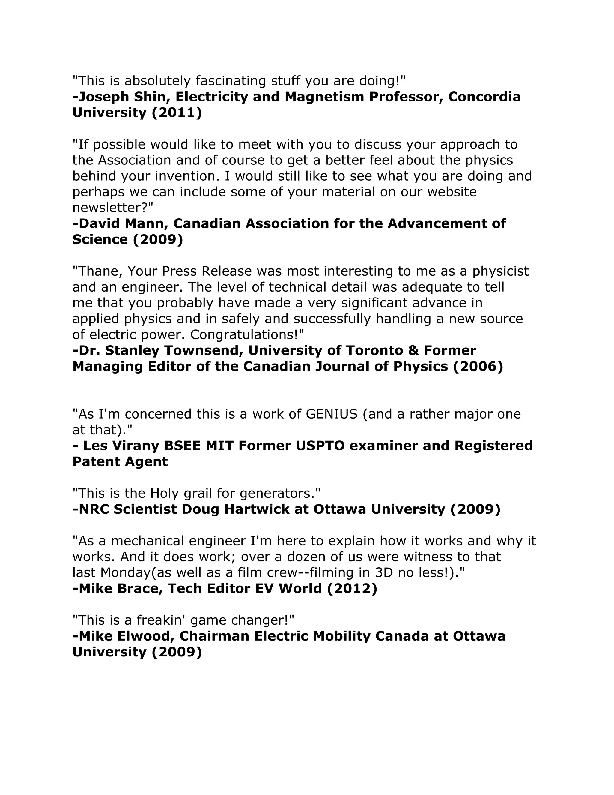 "This is absolutely fascinating stuff you are doing!" -Joseph Shin, Electricity and Magnetism Professor, Concordia 
University (2011) "If possible would like to meet with you to discuss your approach to 
the Association and of course to get a better feel about the physics 
behind your invention. I would still like to see what you are doing and 
perhaps we can include some of your material on our website 
newsletter?" -David Mann, Canadian Association for the Advancement of 
Science (2009) "Thane, Your Press Release was most interesting to me as a physicist 
and an engineer. The level of technical detail was adequate to tell 
me that you probably have made a very significant advance in 
applied physics and in safely and successfully handling a new source 
of electric power. Congratulations!" -Dr. Stanley Townsend, University of Toronto & Former 
Managing Editor of the Canadian Journal of Physics (2006) 
"As I'm concerned this is a work of GENIUS (and a rather major one 
at that)." - Les Virany BSEE MIT Former USPTO examiner and Registered 
Patent Agent "This is the Holy grail for generators." -NRC Scientist Doug Hartwick at Ottawa University (2009) "As a mechanical engineer I'm here to explain how it works and why it 
works. And it does work; over a dozen of us were witness to that 
last Monday(as well as a film crew--filming in 3D no less!)." 
-Mike Brace, Tech Editor EV World (2012) "This is a freakin' game changer!" -Mike Elwood, Chairman Electric Mobility Canada at Ottawa 
University (2009) 
 
