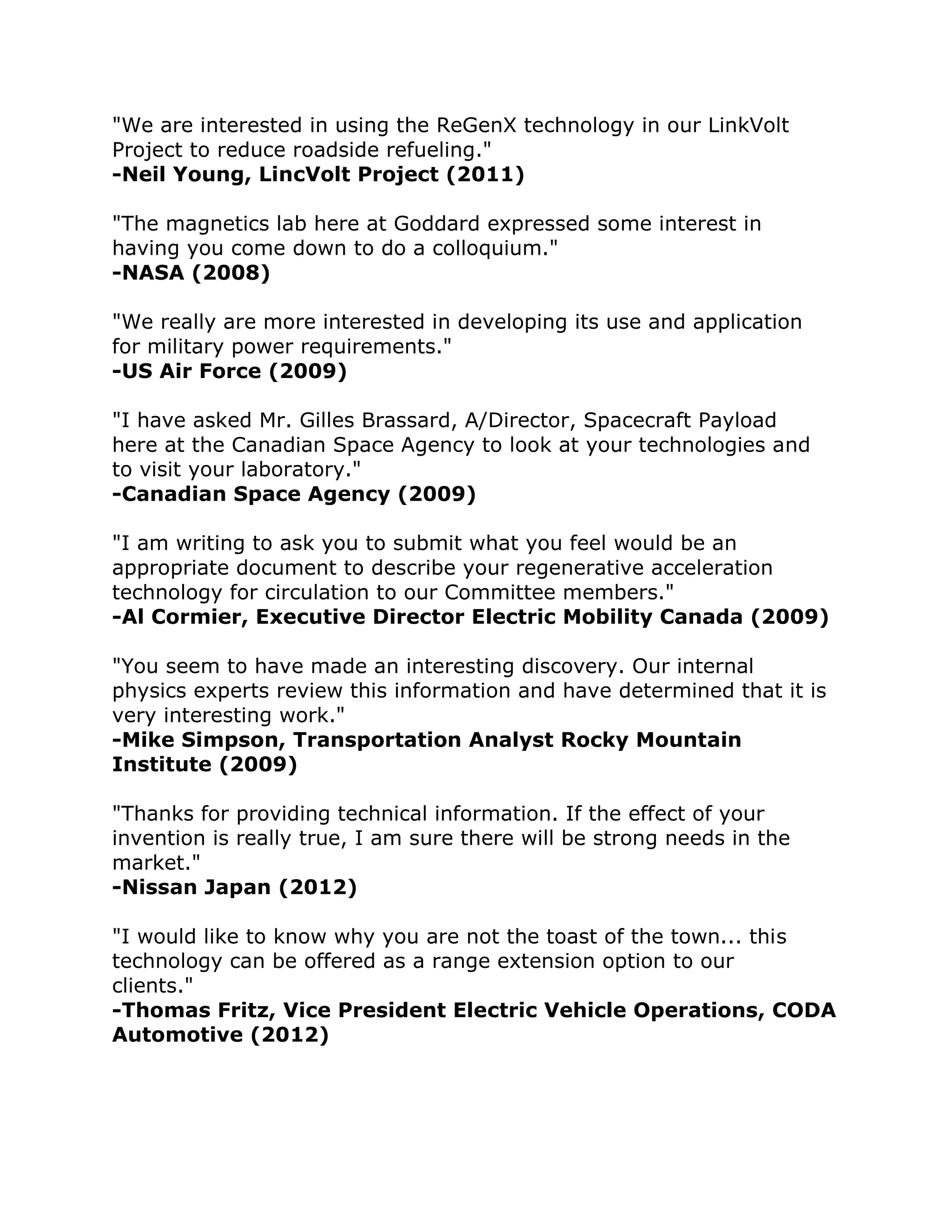 "We are interested in using the ReGenX technology in our LinkVolt 
Project to reduce roadside refueling." 
-Neil Young, LincVolt Project (2011) "The magnetics lab here at Goddard expressed some interest in 
having you come down to do a colloquium." -NASA (2008) "We really are more interested in developing its use and application 
for military power requirements." -US Air Force (2009) "I have asked Mr. Gilles Brassard, A/Director, Spacecraft Payload 
here at the Canadian Space Agency to look at your technologies and 
to visit your laboratory." -Canadian Space Agency (2009) "I am writing to ask you to submit what you feel would be an 
appropriate document to describe your regenerative acceleration 
technology for circulation to our Committee members." -Al Cormier, Executive Director Electric Mobility Canada (2009) "You seem to have made an interesting discovery. Our internal 
physics experts review this information and have determined that it is 
very interesting work." -Mike Simpson, Transportation Analyst Rocky Mountain 
Institute (2009) "Thanks for providing technical information. If the effect of your 
invention is really true, I am sure there will be strong needs in the 
market." 
-Nissan Japan (2012) "I would like to know why you are not the toast of the town... this 
technology can be offered as a range extension option to our 
clients." -Thomas Fritz, Vice President Electric Vehicle Operations, CODA 
Automotive (2012) 
 