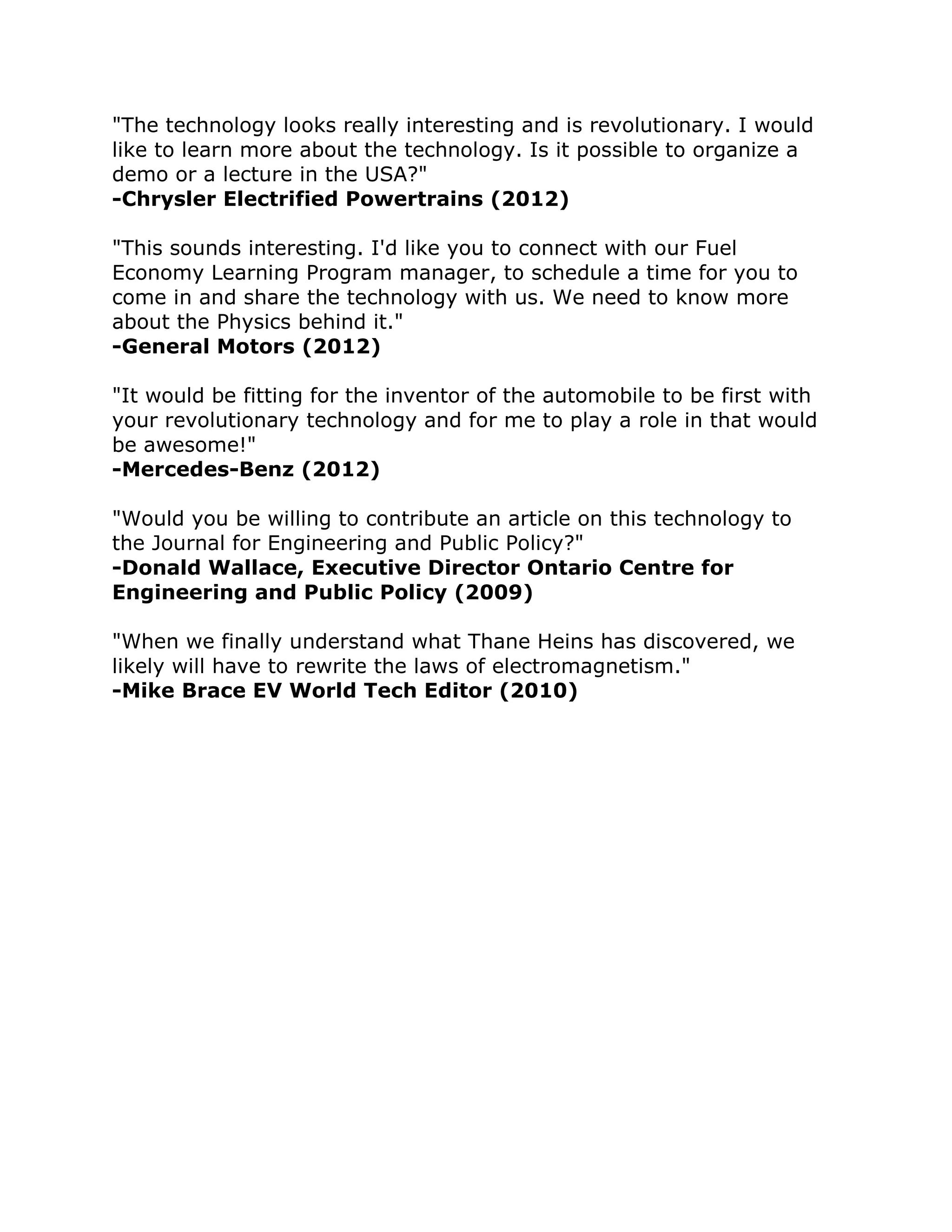 "The technology looks really interesting and is revolutionary. I would 
like to learn more about the technology. Is it possible to organize a 
demo or a lecture in the USA?" -Chrysler Electrified Powertrains (2012) "This sounds interesting. I'd like you to connect with our Fuel 
Economy Learning Program manager, to schedule a time for you to 
come in and share the technology with us. We need to know more 
about the Physics behind it." -General Motors (2012) "It would be fitting for the inventor of the automobile to be first with 
your revolutionary technology and for me to play a role in that would 
be awesome!" -Mercedes-Benz (2012) "Would you be willing to contribute an article on this technology to 
the Journal for Engineering and Public Policy?" 
-Donald Wallace, Executive Director Ontario Centre for 
Engineering and Public Policy (2009) "When we finally understand what Thane Heins has discovered, we 
likely will have to rewrite the laws of electromagnetism." 
-Mike Brace EV World Tech Editor (2010) 
 