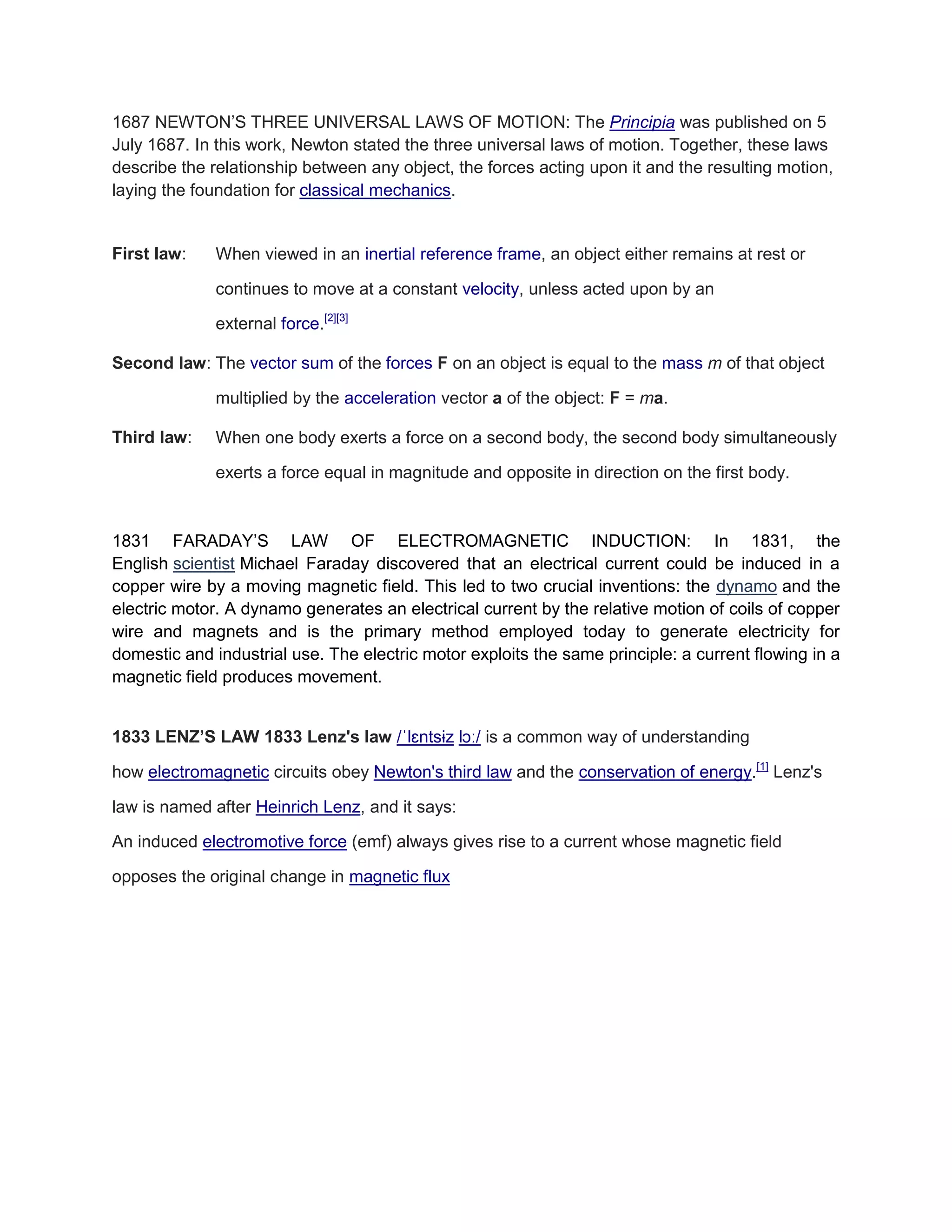 1687 NEWTON’S THREE UNIVERSAL LAWS OF MOTION: The Principia was published on 5 July 1687. In this work, Newton stated the three universal laws of motion. Together, these laws describe the relationship between any object, the forces acting upon it and the resulting motion, laying the foundation for classical mechanics. 
First law: When viewed in an inertial reference frame, an object either remains at rest or continues to move at a constant velocity, unless acted upon by an external force.[2][3] Second law: The vector sum of the forces F on an object is equal to the mass m of that object multiplied by the acceleration vector a of the object: F = ma. Third law: When one body exerts a force on a second body, the second body simultaneously exerts a force equal in magnitude and opposite in direction on the first body. 
1831 FARADAY’S LAW OF ELECTROMAGNETIC INDUCTION: In 1831, the English scientist Michael Faraday discovered that an electrical current could be induced in a copper wire by a moving magnetic field. This led to two crucial inventions: the dynamo and the electric motor. A dynamo generates an electrical current by the relative motion of coils of copper wire and magnets and is the primary method employed today to generate electricity for domestic and industrial use. The electric motor exploits the same principle: a current flowing in a magnetic field produces movement. 
1833 LENZ’S LAW 1833 Lenz's law /ˈlɛntsɨz lɔː/ is a common way of understanding how electromagnetic circuits obey Newton's third law and the conservation of energy.[1] Lenz's law is named after Heinrich Lenz, and it says: An induced electromotive force (emf) always gives rise to a current whose magnetic field opposes the original change in magnetic flux 
