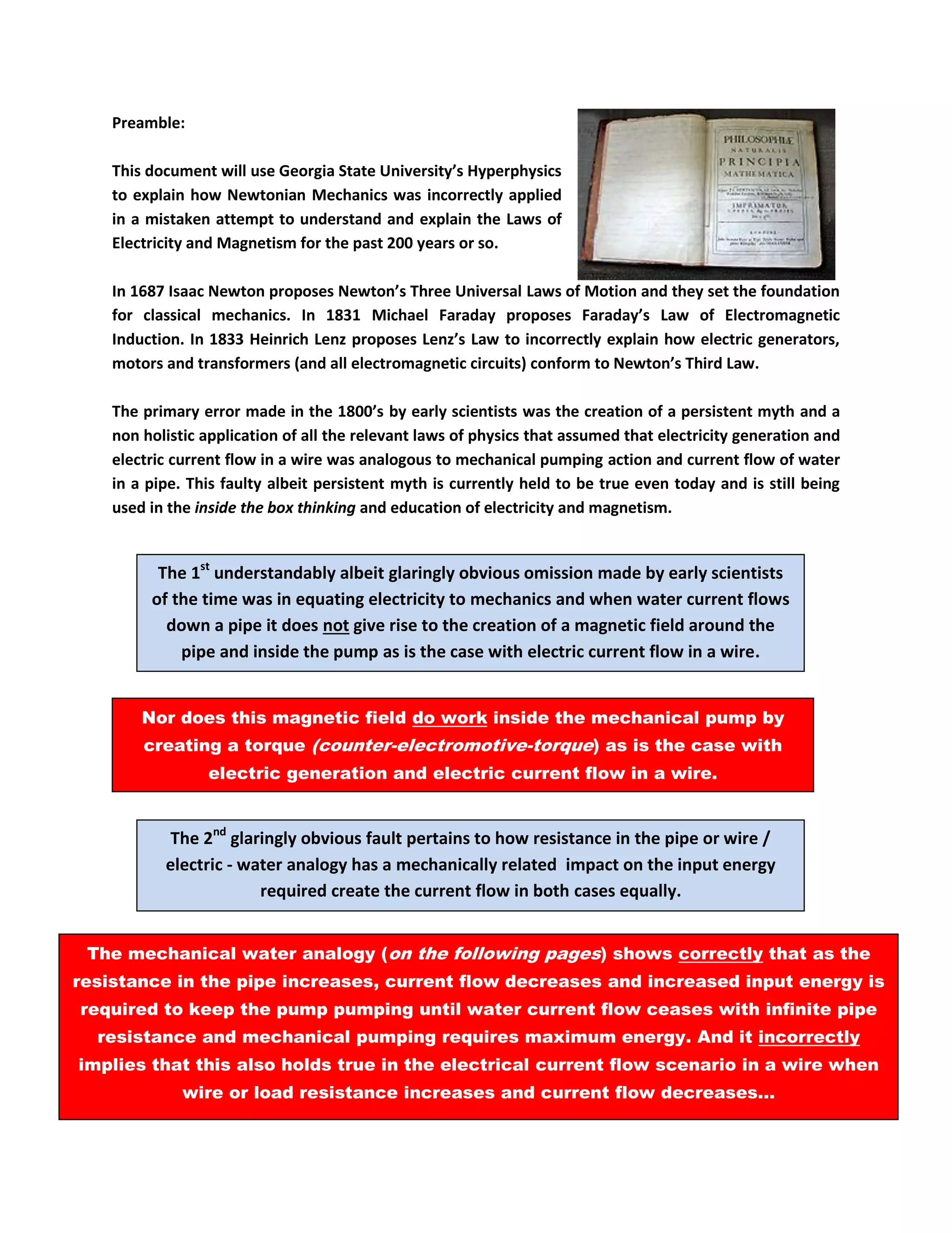 Preamble: 
This document will use Georgia State University’s Hyperphysics to explain how Newtonian Mechanics was incorrectly applied in a mistaken attempt to understand and explain the Laws of Electricity and Magnetism for the past 200 years or so. 
In 1687 Isaac Newton proposes Newton’s Three Universal Laws of Motion and they set the foundation for classical mechanics. In 1831 Michael Faraday proposes Faraday’s Law of Electromagnetic Induction. In 1833 Heinrich Lenz proposes Lenz’s Law to incorrectly explain how electric generators, motors and transformers (and all electromagnetic circuits) conform to Newton’s Third Law. 
The primary error made in the 1800’s by early scientists was the creation of a persistent myth and a non holistic application of all the relevant laws of physics that assumed that electricity generation and electric current flow in a wire was analogous to mechanical pumping action and current flow of water in a pipe. This faulty albeit persistent myth is currently held to be true even today and is still being used in the inside the box thinking and education of electricity and magnetism. 
BECAUSE THE TRUTH IS THE EXACT OPPOSITE IS TRUE... 
The 1st understandably albeit glaringly obvious omission made by early scientists of the time was in equating electricity to mechanics and when water current flows down a pipe it does not give rise to the creation of a magnetic field around the pipe and inside the pump as is the case with electric current flow in a wire. 
Nor does this magnetic field do work inside the mechanical pump by creating a torque (counter-electromotive-torque) as is the case with electric generation and electric current flow in a wire. 
The 2nd glaringly obvious fault pertains to how resistance in the pipe or wire / electric - water analogy has a mechanically related impact on the input energy required create the current flow in both cases equally. 
The mechanical water analogy (on the following pages) shows correctly that as the resistance in the pipe increases, current flow decreases and increased input energy is required to keep the pump pumping until water current flow ceases with infinite pipe resistance and mechanical pumping requires maximum energy. And it incorrectly implies that this also holds true in the electrical current flow scenario in a wire when wire or load resistance increases and current flow decreases... 
 