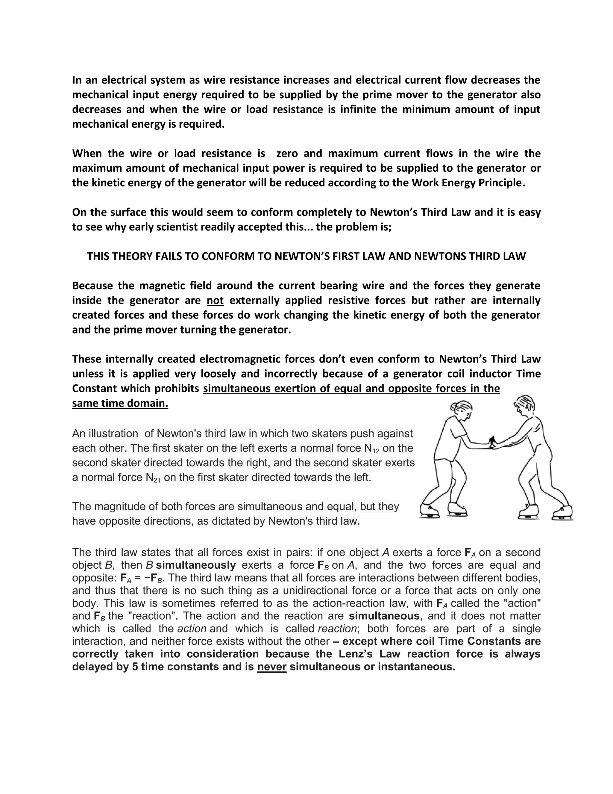 In an electrical system as wire resistance increases and electrical current flow decreases the mechanical input energy required to be supplied by the prime mover to the generator also decreases and when the wire or load resistance is infinite the minimum amount of input mechanical energy is required. 
When the wire or load resistance is zero and maximum current flows in the wire the maximum amount of mechanical input power is required to be supplied to the generator or the kinetic energy of the generator will be reduced according to the Work Energy Principle. 
On the surface this would seem to conform completely to Newton’s Third Law and it is easy to see why early scientist readily accepted this... the problem is; 
THIS THEORY FAILS TO CONFORM TO NEWTON’S FIRST LAW AND NEWTONS THIRD LAW 
Because the magnetic field around the current bearing wire and the forces they generate inside the generator are not externally applied resistive forces but rather are internally created forces and these forces do work changing the kinetic energy of both the generator and the prime mover turning the generator. 
These internally created electromagnetic forces don’t even conform to Newton’s Third Law unless it is applied very loosely and incorrectly because of a generator coil inductor Time Constant which prohibits simultaneous exertion of equal and opposite forces in the same time domain. 
An illustration of Newton's third law in which two skaters push against each other. The first skater on the left exerts a normal force N12 on the second skater directed towards the right, and the second skater exerts a normal force N21 on the first skater directed towards the left. 
The magnitude of both forces are simultaneous and equal, but they have opposite directions, as dictated by Newton's third law. 
The third law states that all forces exist in pairs: if one object A exerts a force FA on a second object B, then B simultaneously exerts a force FB on A, and the two forces are equal and opposite: FA = −FB. The third law means that all forces are interactions between different bodies, and thus that there is no such thing as a unidirectional force or a force that acts on only one body. This law is sometimes referred to as the action-reaction law, with FA called the "action" and FB the "reaction". The action and the reaction are simultaneous, and it does not matter which is called the action and which is called reaction; both forces are part of a single interaction, and neither force exists without the other – except where coil Time Constants are correctly taken into consideration because the Lenz’s Law reaction force is always delayed by 5 time constants and is never simultaneous or instantaneous. 
 