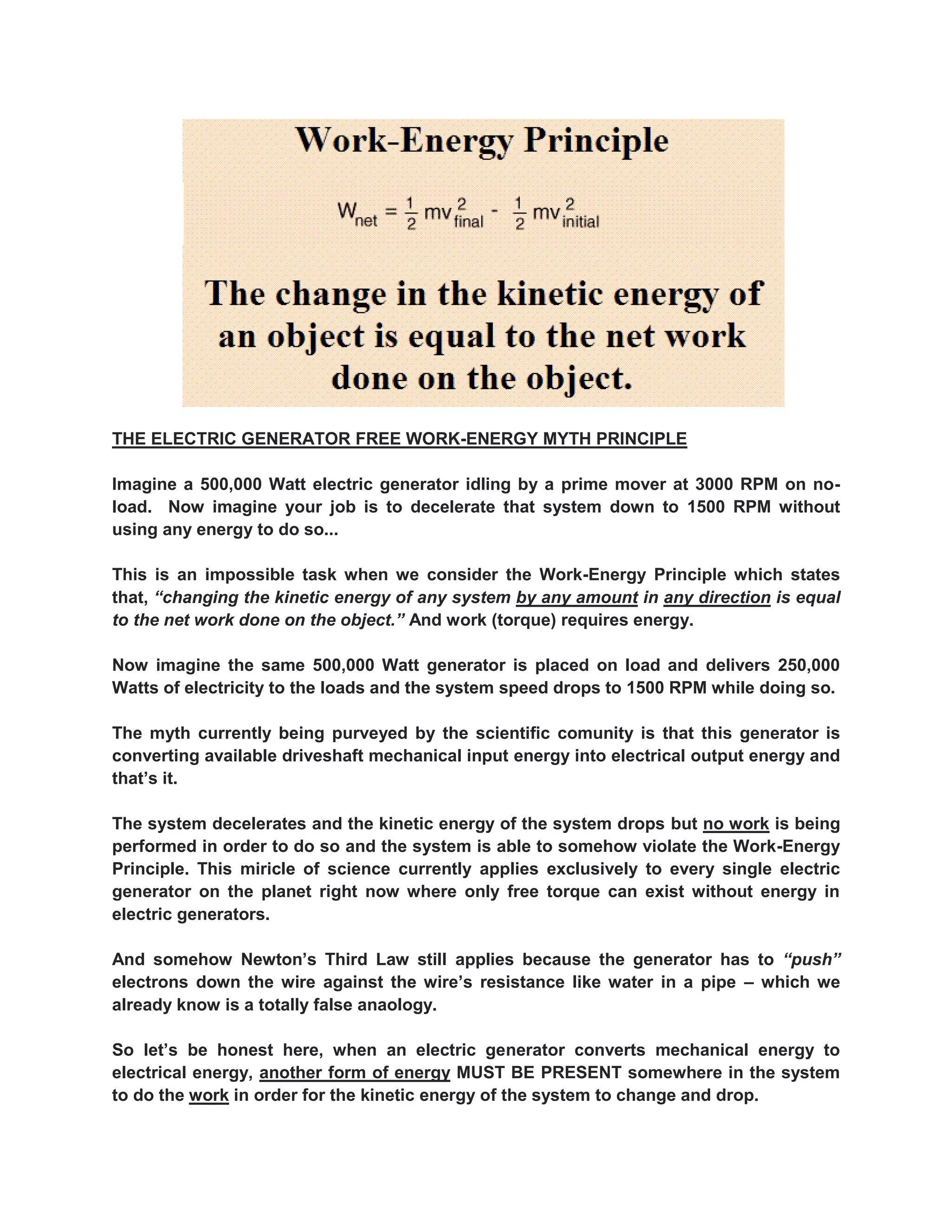 THE ELECTRIC GENERATOR FREE WORK-ENERGY MYTH PRINCIPLE 
Imagine a 500,000 Watt electric generator idling by a prime mover at 3000 RPM on no- load. Now imagine your job is to decelerate that system down to 1500 RPM without using any energy to do so... 
This is an impossible task when we consider the Work-Energy Principle which states that, “changing the kinetic energy of any system by any amount in any direction is equal to the net work done on the object.” And work (torque) requires energy. 
Now imagine the same 500,000 Watt generator is placed on load and delivers 250,000 Watts of electricity to the loads and the system speed drops to 1500 RPM while doing so. 
The myth currently being purveyed by the scientific comunity is that this generator is converting available driveshaft mechanical input energy into electrical output energy and that’s it. 
The system decelerates and the kinetic energy of the system drops but no work is being performed in order to do so and the system is able to somehow violate the Work-Energy Principle. This miricle of science currently applies exclusively to every single electric generator on the planet right now where only free torque can exist without energy in electric generators. 
And somehow Newton’s Third Law still applies because the generator has to “push” electrons down the wire against the wire’s resistance like water in a pipe – which we already know is a totally false anaology. 
So let’s be honest here, when an electric generator converts mechanical energy to electrical energy, another form of energy MUST BE PRESENT somewhere in the system to do the work in order for the kinetic energy of the system to change and drop.  