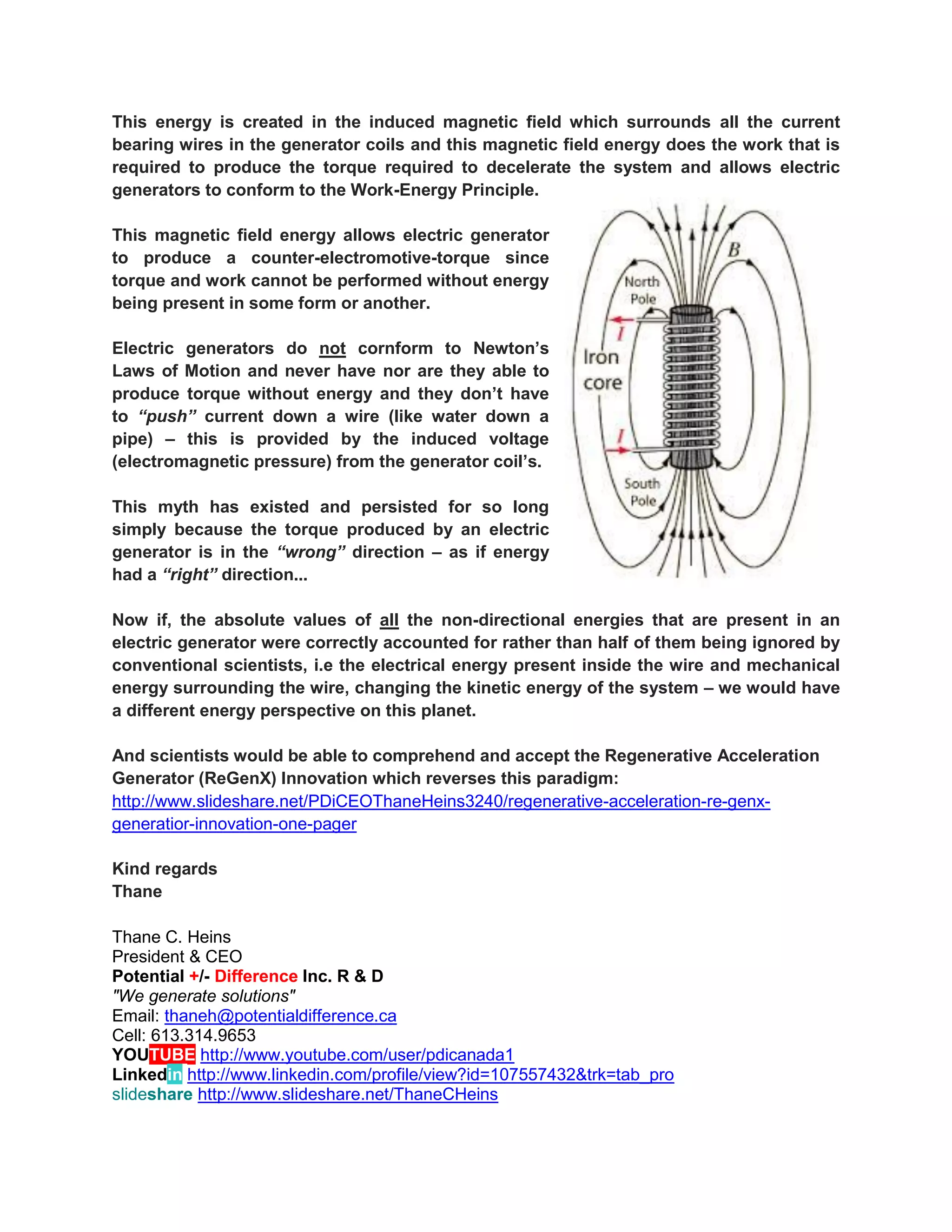 This energy is created in the induced magnetic field which surrounds all the current bearing wires in the generator coils and this magnetic field energy does the work that is required to produce the torque required to decelerate the system and allows electric generators to conform to the Work-Energy Principle. 
This magnetic field energy allows electric generator to produce a counter-electromotive-torque since torque and work cannot be performed without energy being present in some form or another. 
Electric generators do not cornform to Newton’s Laws of Motion and never have nor are they able to produce torque without energy and they don’t have to “push” current down a wire (like water down a pipe) – this is provided by the induced voltage (electromagnetic pressure) from the generator coil’s. 
This myth has existed and persisted for so long simply because the torque produced by an electric generator is in the “wrong” direction – as if energy had a “right” direction... 
Now if, the absolute values of all the non-directional energies that are present in an electric generator were correctly accounted for rather than half of them being ignored by conventional scientists, i.e the electrical energy present inside the wire and mechanical energy surrounding the wire, changing the kinetic energy of the system – we would have a different energy perspective on this planet. 
And scientists would be able to comprehend and accept the Regenerative Acceleration Generator (ReGenX) Innovation which reverses this paradigm: http://www.slideshare.net/PDiCEOThaneHeins3240/regenerative-acceleration-re-genx- generatior-innovation-one-pager 
Kind regards Thane 
Thane C. Heins President & CEO Potential +/- Difference Inc. R & D "We generate solutions" Email: thaneh@potentialdifference.ca Cell: 613.314.9653 YOUTUBE http://www.youtube.com/user/pdicanada1 Linkedin http://www.linkedin.com/profile/view?id=107557432&trk=tab_pro 
slideshare http://www.slideshare.net/ThaneCHeins  