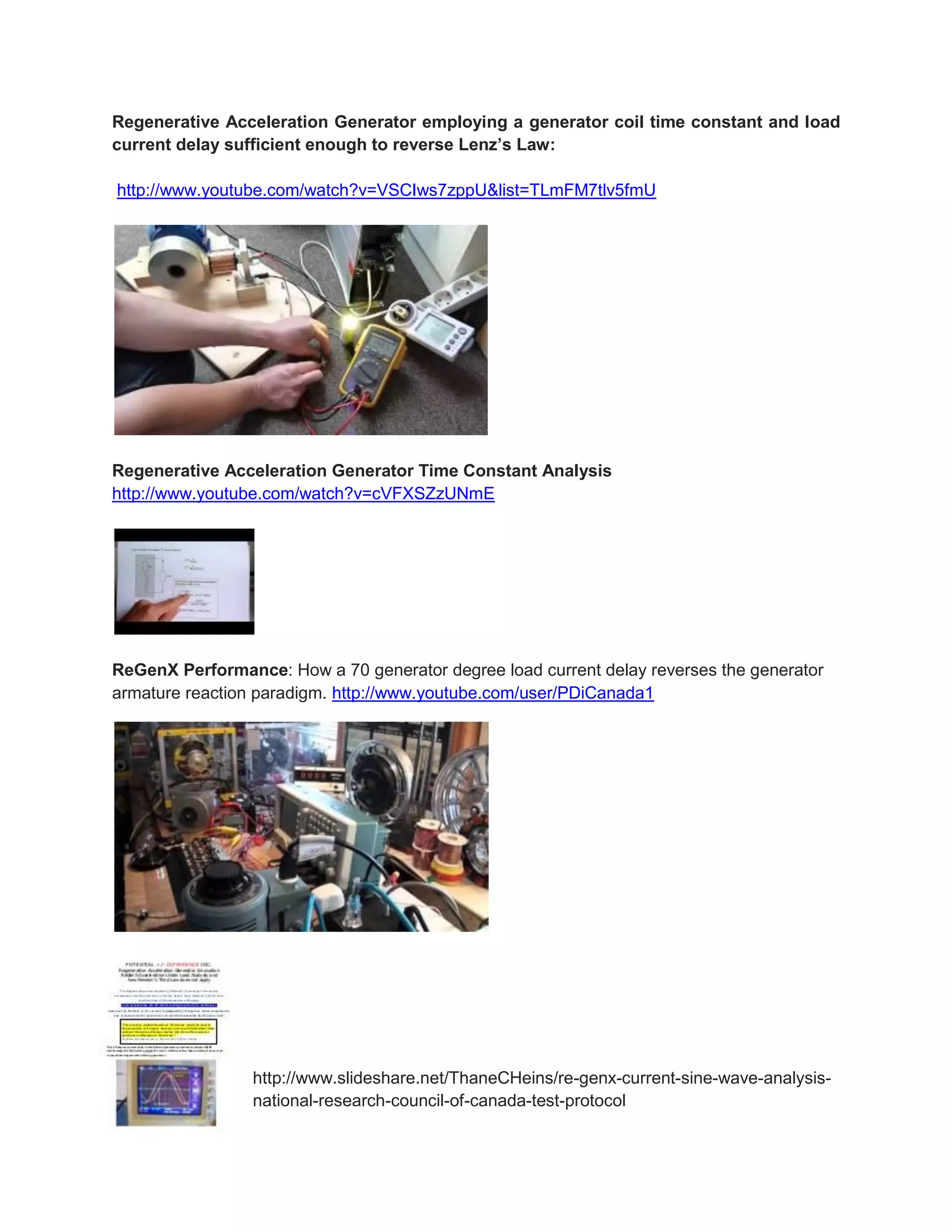 Regenerative Acceleration Generator employing a generator coil time constant and load current delay sufficient enough to reverse Lenz’s Law: 
http://www.youtube.com/watch?v=VSCIws7zppU&list=TLmFM7tlv5fmU 
Regenerative Acceleration Generator Time Constant Analysis http://www.youtube.com/watch?v=cVFXSZzUNmE 
ReGenX Performance: How a 70 generator degree load current delay reverses the generator armature reaction paradigm. http://www.youtube.com/user/PDiCanada1 
http://www.slideshare.net/ThaneCHeins/re-genx-current-sine-wave-analysis- national-research-council-of-canada-test-protocol  