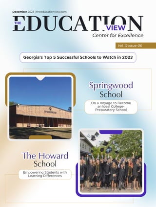 VIEW
THE
December 2023 | theeducationview.com
Vol. 12 Issue-06
Center for Excellence
The Howard
School
Empowering Students with
Learning Differences
School
On a Voyage to Become
an Ideal College-
Preparatory School
Springwood
Georgia's Top 5 Successful Schools to Watch in 2023
 
