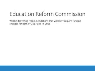 Education Reform Commission
Will be delivering recommendations that will likely require funding
changes for both FY 2017 a...