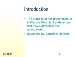 05/31/15 1
Introduction
 The purpose of this presentation is
to discuss Georgia Sunshine Law
and how it applies to our
government.
 Submitted by: Jeraldine Hamilton
 