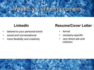 linkedin vs. written documentslinkedin vs. written documents
• tailored to your personal brand
• social and conversational
• more flexibility and creativity
LinkedIn Resume/Cover Letter
• formal
• company-specific
• very direct ask and
intention
 