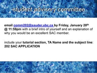 student advisory committee
email comm202@sauder.ubc.ca by Friday, January 20th
@ 11:59pm with a brief intro of yourself and an explanation of
why you would be an excellent SAC member.
include your tutorial section, TA Name and the subject line:
202 SAC APPLICATION
student advisory committee
 